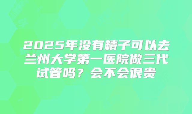 2025年没有精子可以去兰州大学第一医院做三代试管吗？会不会很贵