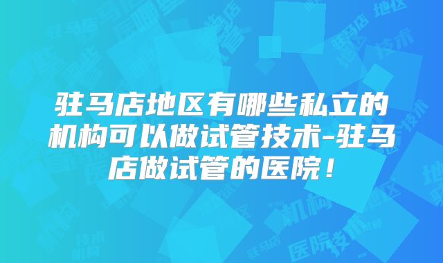 驻马店地区有哪些私立的机构可以做试管技术-驻马店做试管的医院！