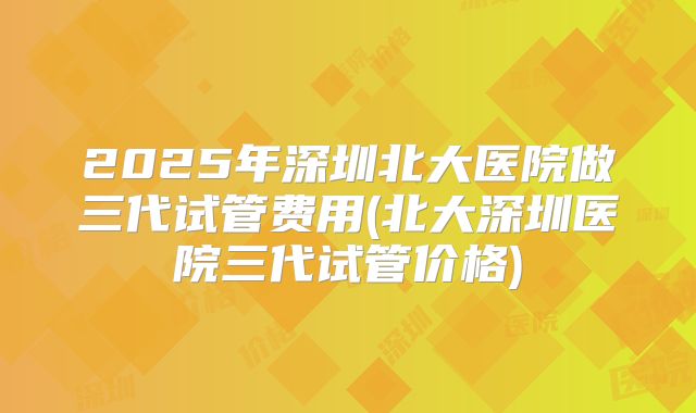 2025年深圳北大医院做三代试管费用(北大深圳医院三代试管价格)