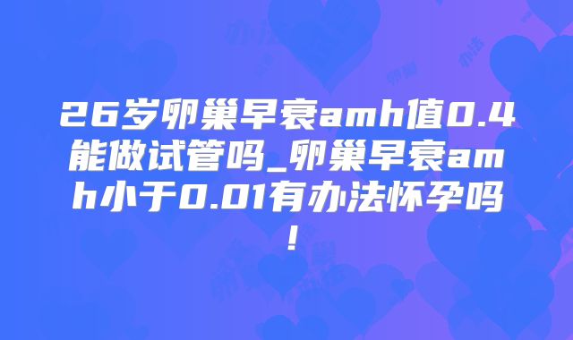 26岁卵巢早衰amh值0.4能做试管吗_卵巢早衰amh小于0.01有办法怀孕吗！
