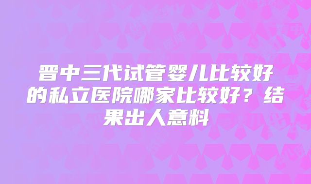 晋中三代试管婴儿比较好的私立医院哪家比较好?结果出人意料
