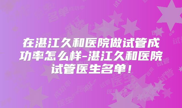 在湛江久和医院做试管成功率怎么样-湛江久和医院试管医生名单!