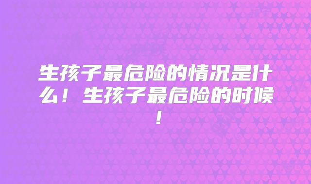 生孩子最危险的情况是什么！生孩子最危险的时候！