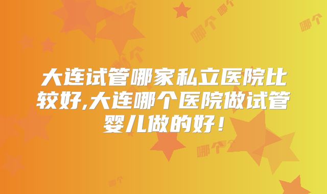 大连试管哪家私立医院比较好,大连哪个医院做试管婴儿做的好！