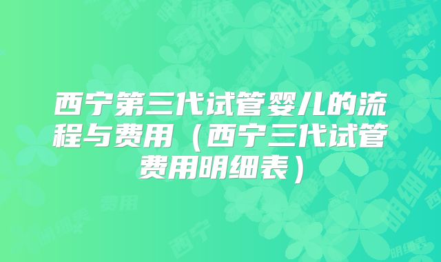 西宁第三代试管婴儿的流程与费用(西宁三代试管费用明细表)