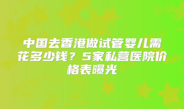 中国去香港做试管婴儿需花多少钱?5家私营医院价格表曝光