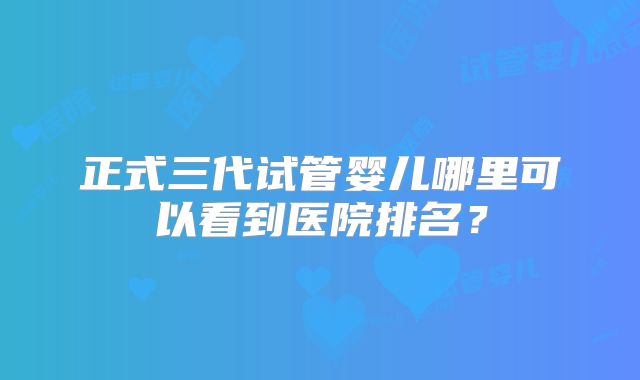 正式三代试管婴儿哪里可以看到医院排名？
