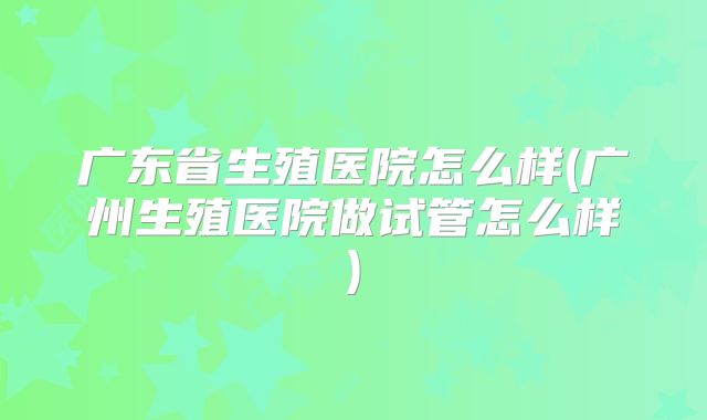广东省生殖医院怎么样(广州生殖医院做试管怎么样)
