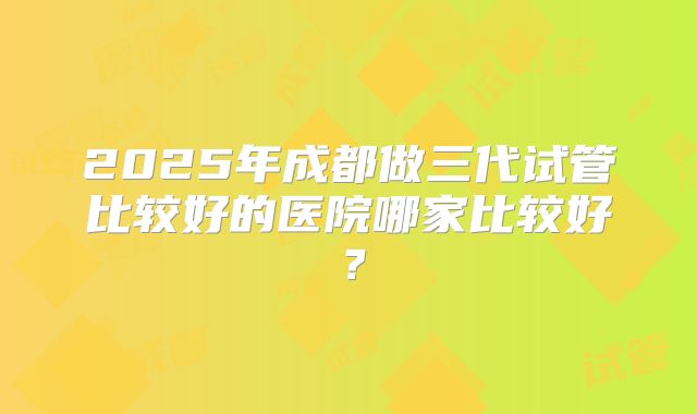 2025年成都做三代试管比较好的医院哪家比较好？