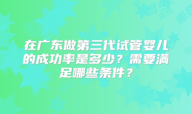 在广东做第三代试管婴儿的成功率是多少?需要满足哪些条件?