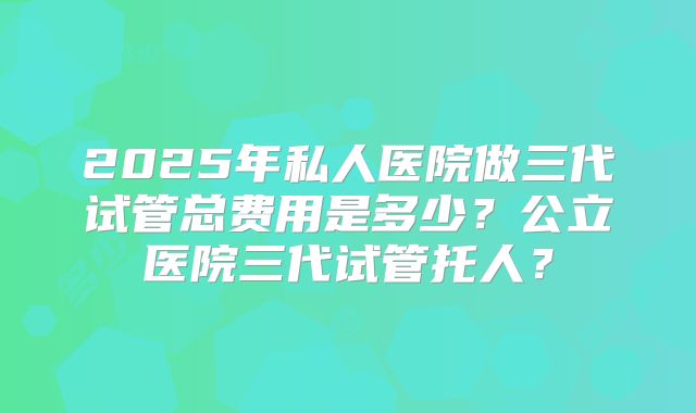 2025年私人医院做三代试管总费用是多少？公立医院三代试管托人？