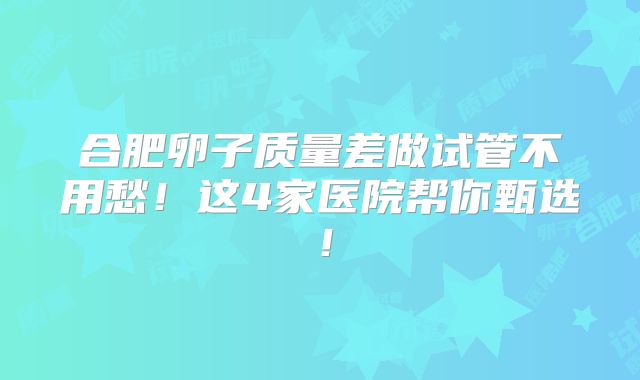 合肥卵子质量差做试管不用愁!这4家医院帮你甄选!