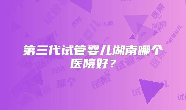 第三代试管婴儿湖南哪个医院好？