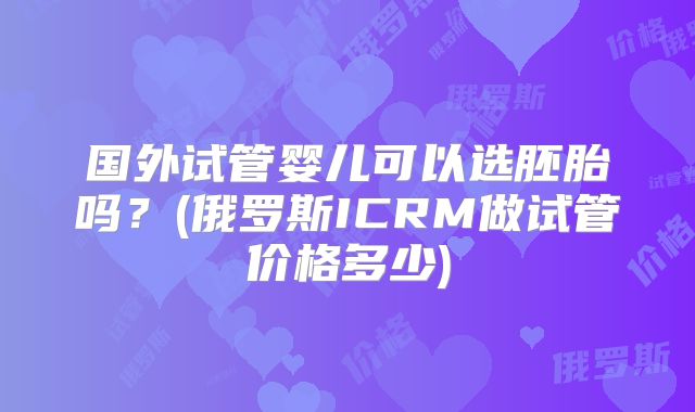 国外试管婴儿可以选胚胎吗?(俄罗斯ICRM做试管价格多少)