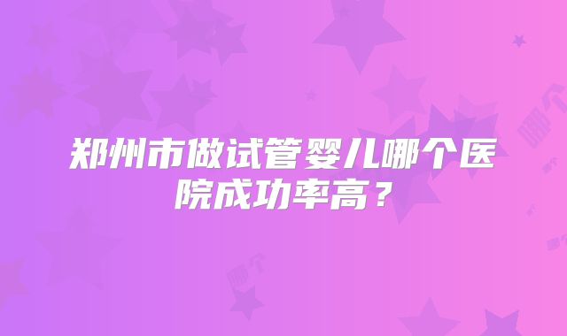 郑州市做试管婴儿哪个医院成功率高？