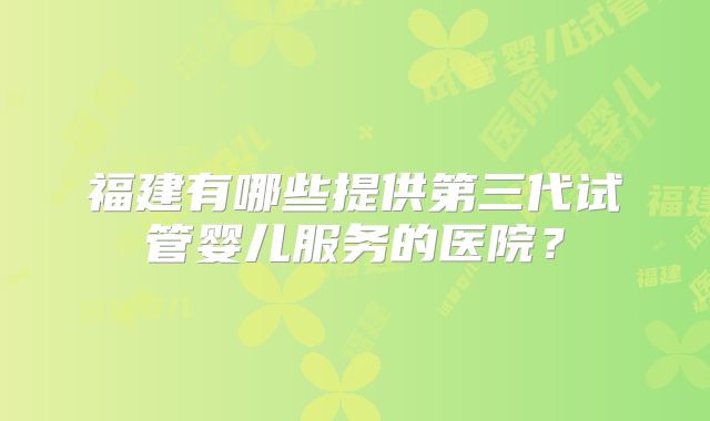 福建有哪些提供第三代试管婴儿服务的医院?