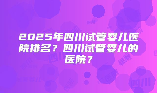 2025年四川试管婴儿医院排名？四川试管婴儿的医院？