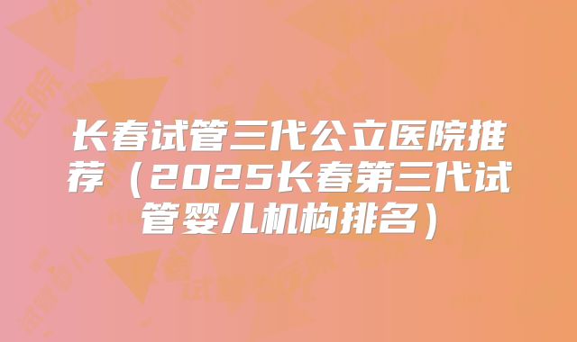 长春试管三代公立医院推荐（2025长春第三代试管婴儿机构排名）