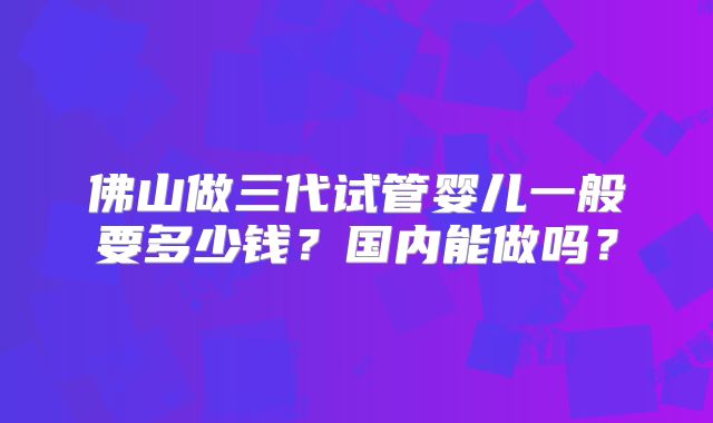 佛山做三代试管婴儿一般要多少钱？国内能做吗？