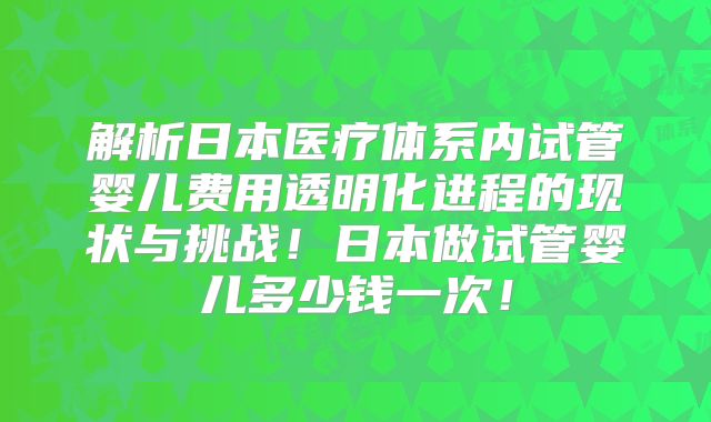 解析日本医疗体系内试管婴儿费用透明化进程的现状与挑战！日本做试管婴儿多少钱一次！