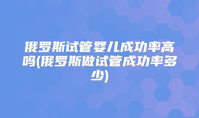 俄罗斯试管婴儿成功率高吗(俄罗斯做试管成功率多少)