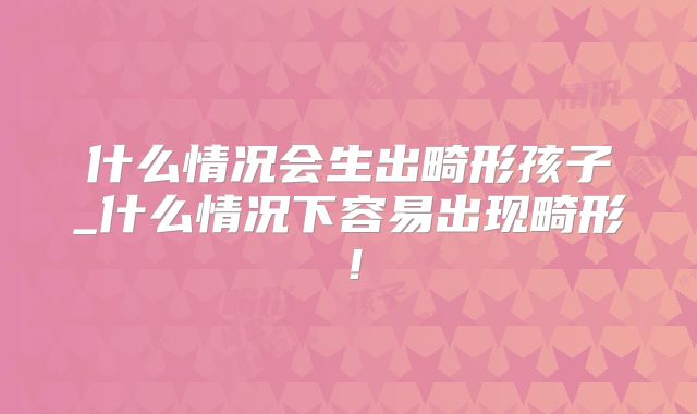 什么情况会生出畸形孩子_什么情况下容易出现畸形!