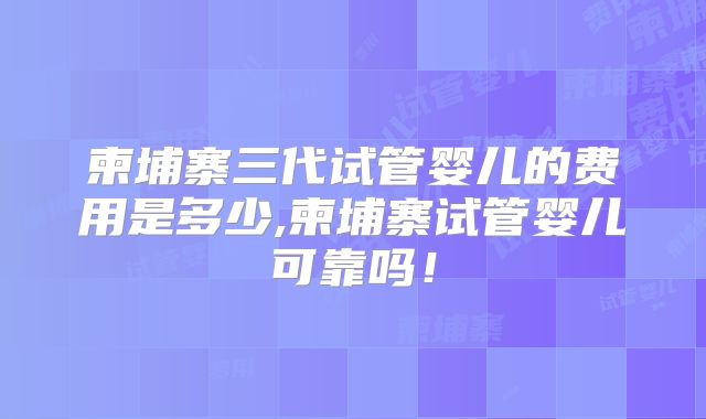 柬埔寨三代试管婴儿的费用是多少,柬埔寨试管婴儿可靠吗！