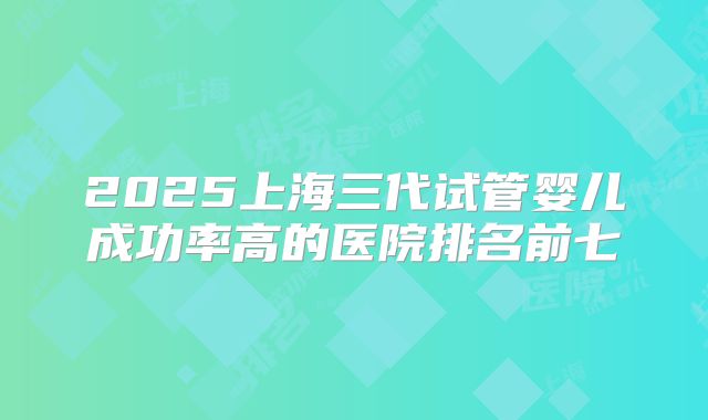2025上海三代试管婴儿成功率高的医院排名前七