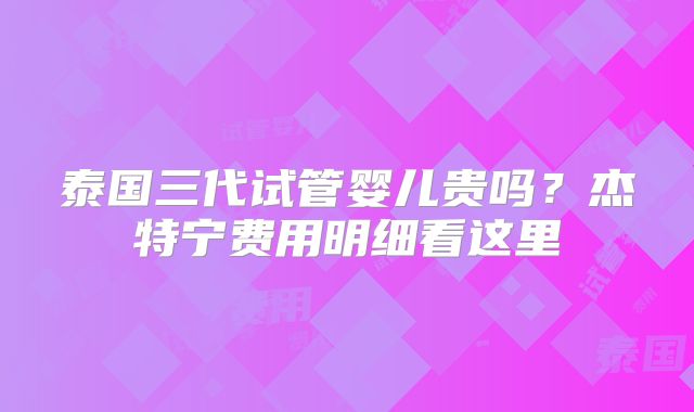 泰国三代试管婴儿贵吗?杰特宁费用明细看这里