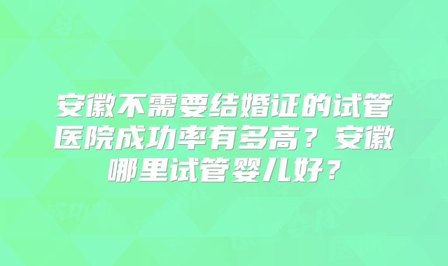 安徽不需要结婚证的试管医院成功率有多高？安徽哪里试管婴儿好？