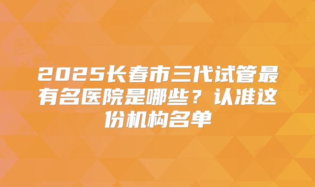 2025长春市三代试管最有名医院是哪些？认准这份机构名单