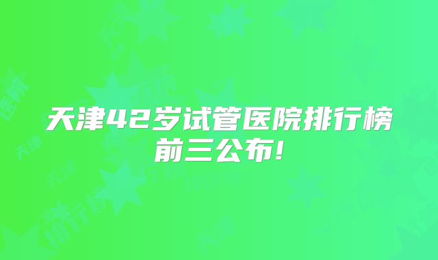 天津42岁试管医院排行榜前三公布!