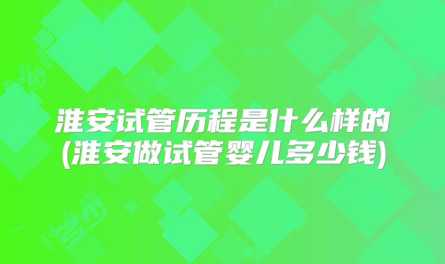 淮安试管历程是什么样的(淮安做试管婴儿多少钱)