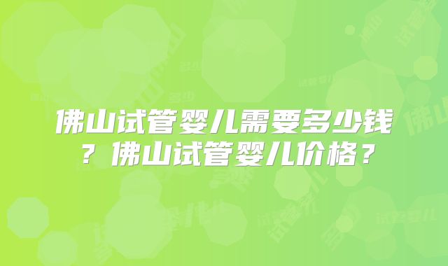 佛山试管婴儿需要多少钱？佛山试管婴儿价格？