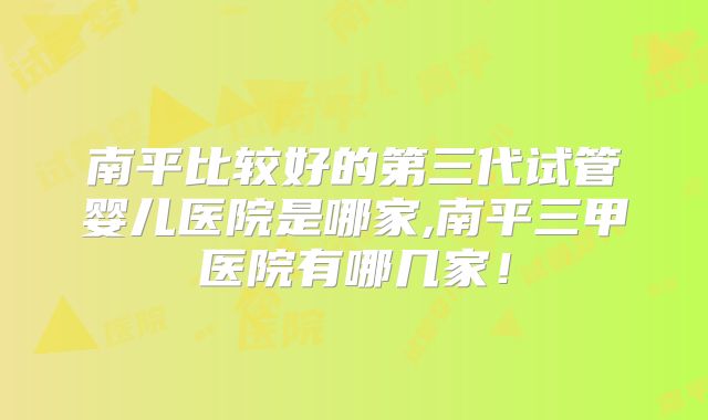 南平比较好的第三代试管婴儿医院是哪家,南平三甲医院有哪几家！