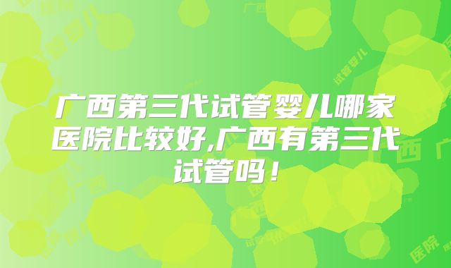 广西第三代试管婴儿哪家医院比较好,广西有第三代试管吗！