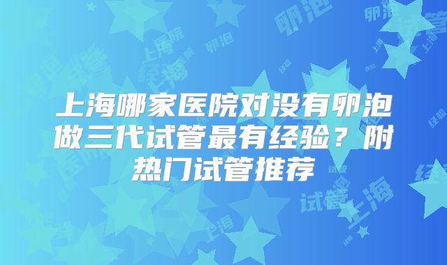 上海哪家医院对没有卵泡做三代试管最有经验？附热门试管推荐