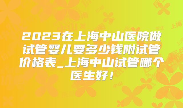 2023在上海中山医院做试管婴儿要多少钱附试管价格表_上海中山试管哪个医生好！