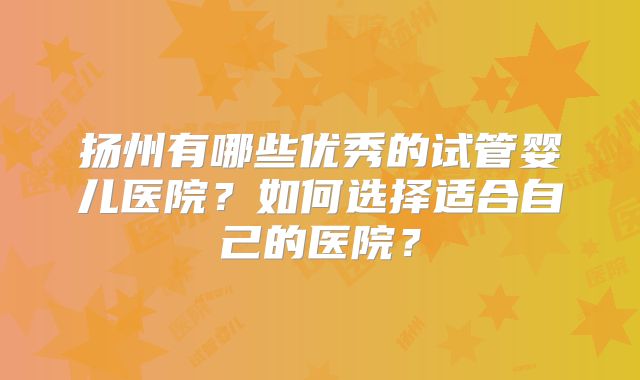 扬州有哪些优秀的试管婴儿医院？如何选择适合自己的医院？