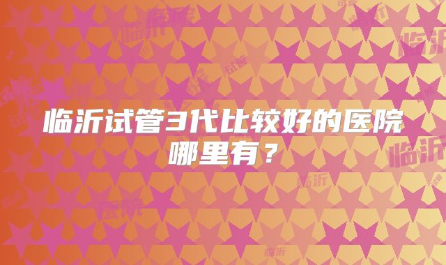 临沂试管3代比较好的医院哪里有?