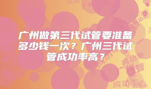 广州做第三代试管要准备多少钱一次？广州三代试管成功率高？
