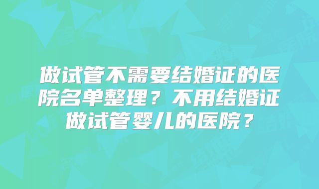 做试管不需要结婚证的医院名单整理？不用结婚证做试管婴儿的医院？