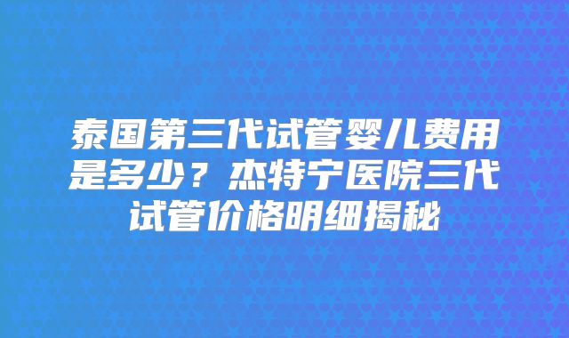泰国第三代试管婴儿费用是多少？杰特宁医院三代试管价格明细揭秘