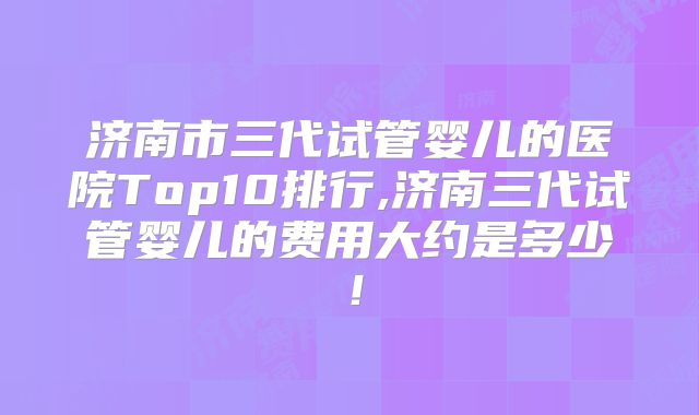济南市三代试管婴儿的医院Top10排行,济南三代试管婴儿的费用大约是多少！