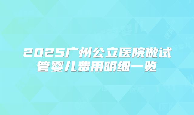 2025广州公立医院做试管婴儿费用明细一览