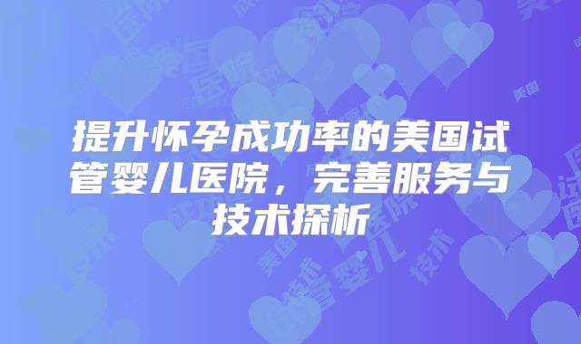 提升怀孕成功率的美国试管婴儿医院,完善服务与技术探析