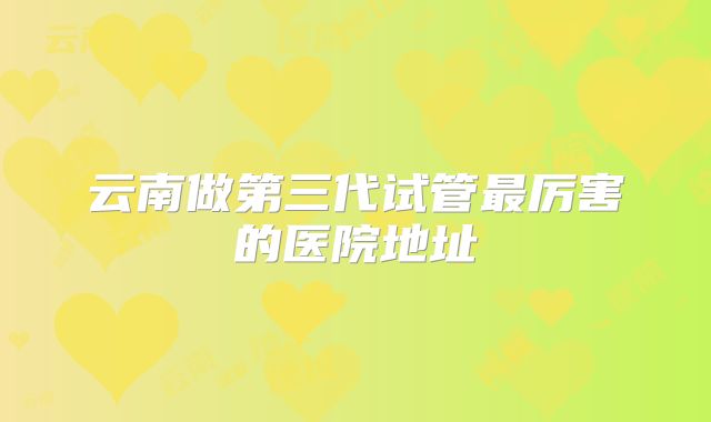 云南做第三代试管最厉害的医院地址