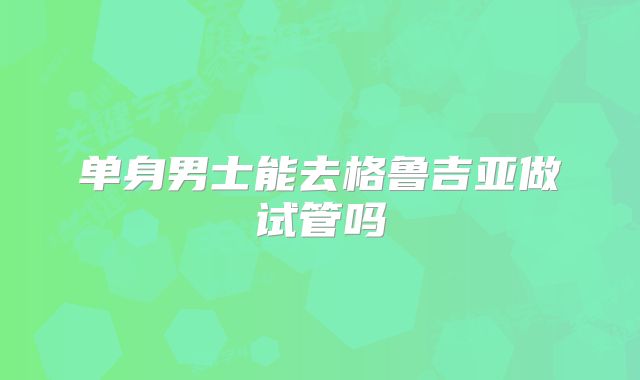 单身男士能去格鲁吉亚做试管吗