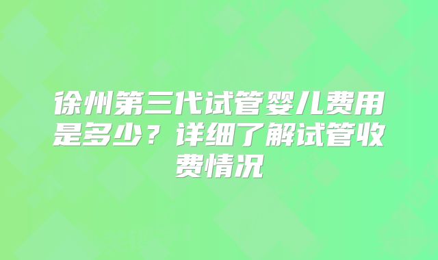 徐州第三代试管婴儿费用是多少？详细了解试管收费情况