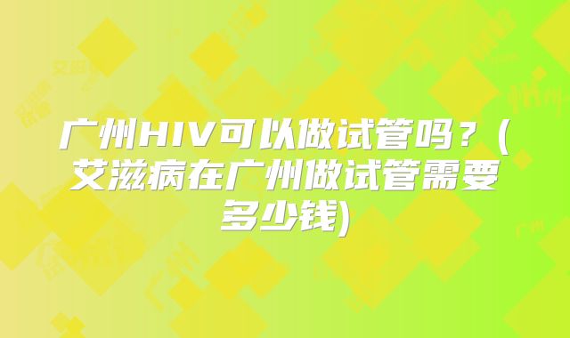 广州HIV可以做试管吗？(艾滋病在广州做试管需要多少钱)